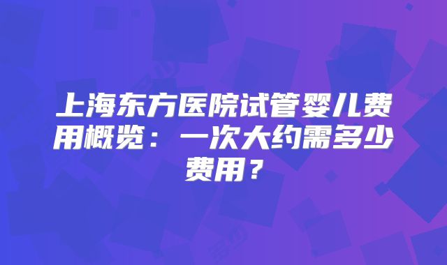 上海东方医院试管婴儿费用概览：一次大约需多少费用？