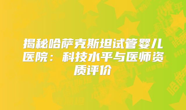 揭秘哈萨克斯坦试管婴儿医院：科技水平与医师资质评价