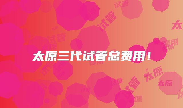太原三代试管总费用！