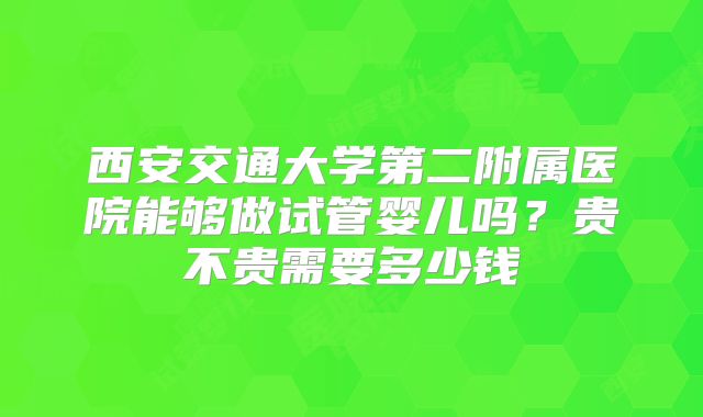 西安交通大学第二附属医院能够做试管婴儿吗？贵不贵需要多少钱