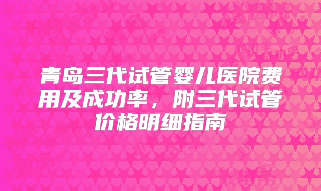 青岛三代试管婴儿医院费用及成功率，附三代试管价格明细指南