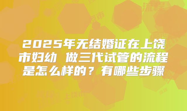 2025年无结婚证在上饶市妇幼 做三代试管的流程是怎么样的？有哪些步骤
