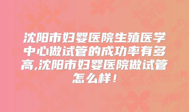 沈阳市妇婴医院生殖医学中心做试管的成功率有多高,沈阳市妇婴医院做试管怎么样!