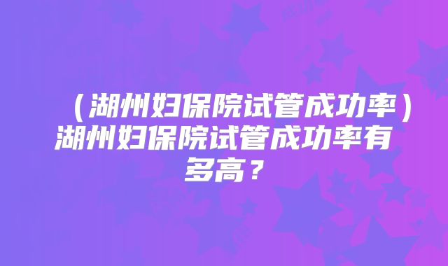 （湖州妇保院试管成功率）湖州妇保院试管成功率有多高？
