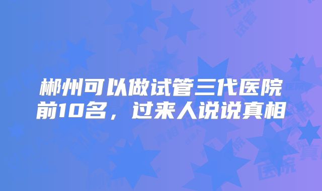 郴州可以做试管三代医院前10名，过来人说说真相