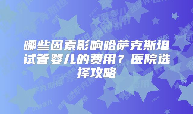 哪些因素影响哈萨克斯坦试管婴儿的费用?医院选择攻略