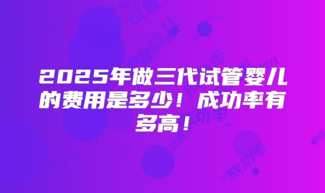 2025年做三代试管婴儿的费用是多少!成功率有多高!