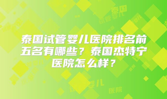 泰国试管婴儿医院排名前五名有哪些？泰国杰特宁医院怎么样？