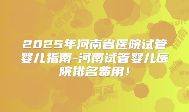 2025年河南省医院试管婴儿指南-河南试管婴儿医院排名费用！