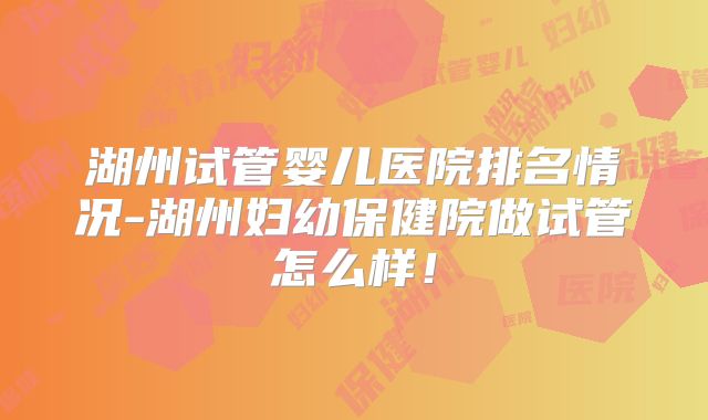 湖州试管婴儿医院排名情况-湖州妇幼保健院做试管怎么样！