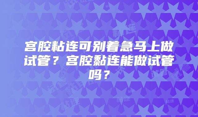 宫腔粘连可别着急马上做试管？宫腔黏连能做试管吗？