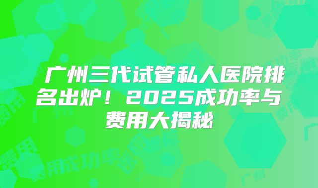 ‌广州三代试管私人医院排名出炉！2025成功率与费用大揭秘