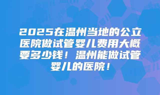 2025在温州当地的公立医院做试管婴儿费用大概要多少钱！温州能做试管婴儿的医院！