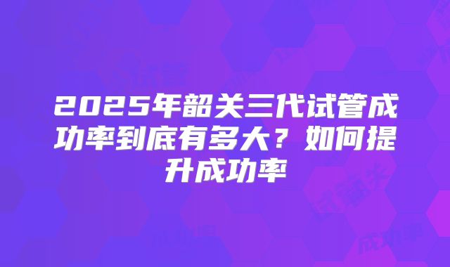 2025年韶关三代试管成功率到底有多大?如何提升成功率