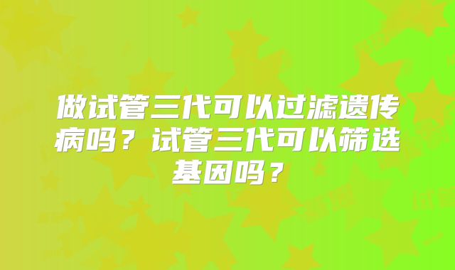 做试管三代可以过滤遗传病吗?试管三代可以筛选基因吗?