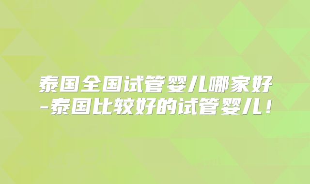 泰国全国试管婴儿哪家好-泰国比较好的试管婴儿!