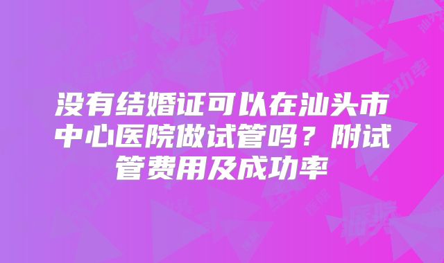 没有结婚证可以在汕头市中心医院做试管吗？附试管费用及成功率