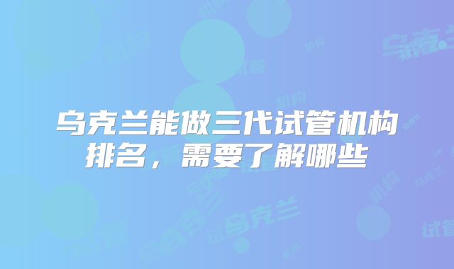 乌克兰能做三代试管机构排名，需要了解哪些