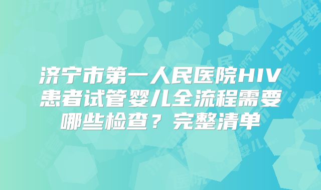 济宁市第一人民医院HIV患者试管婴儿全流程需要哪些检查？完整清单