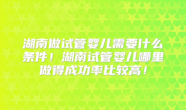 湖南做试管婴儿需要什么条件!湖南试管婴儿哪里做得成功率比较高!