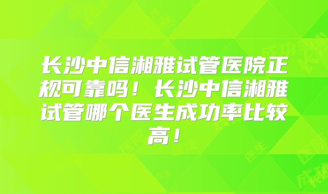 长沙中信湘雅试管医院正规可靠吗!长沙中信湘雅试管哪个医生成功率比较高!