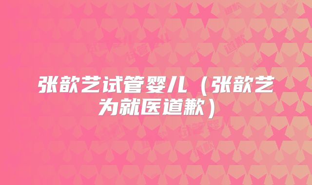 张歆艺试管婴儿(张歆艺为就医道歉)