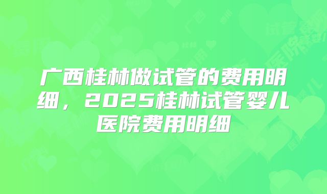 广西桂林做试管的费用明细,2025桂林试管婴儿医院费用明细