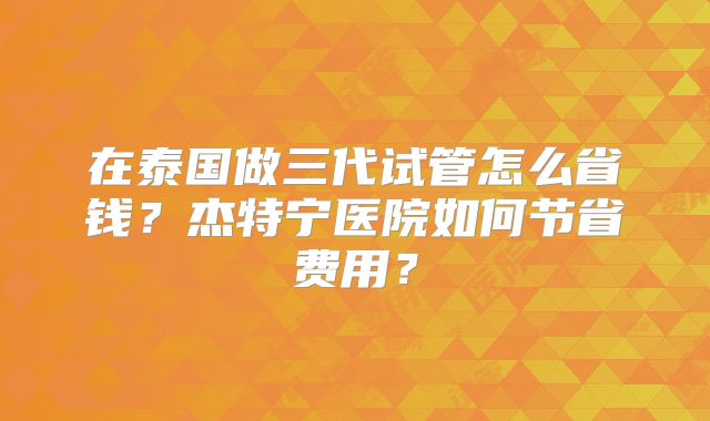 在泰国做三代试管怎么省钱?杰特宁医院如何节省费用?