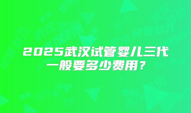 2025武汉试管婴儿三代一般要多少费用?