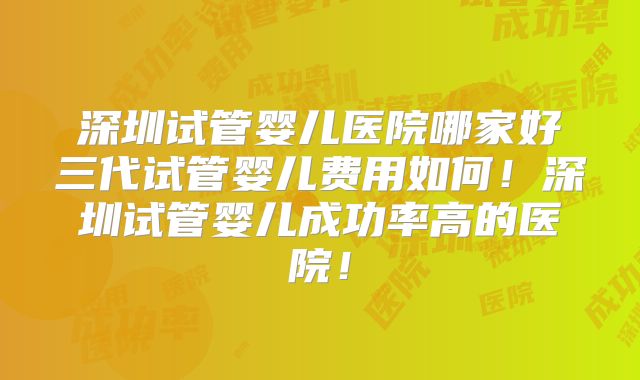 深圳试管婴儿医院哪家好三代试管婴儿费用如何!深圳试管婴儿成功率高的医院!