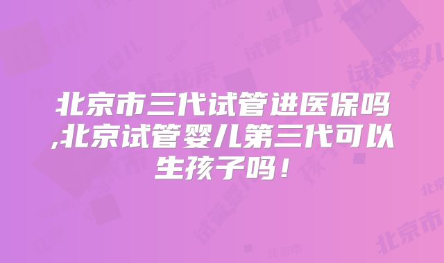 北京市三代试管进医保吗,北京试管婴儿第三代可以生孩子吗!