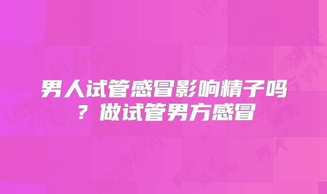 男人试管感冒影响精子吗？做试管男方感冒