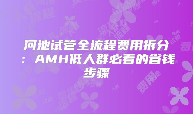 河池试管全流程费用拆分：AMH低人群必看的省钱步骤