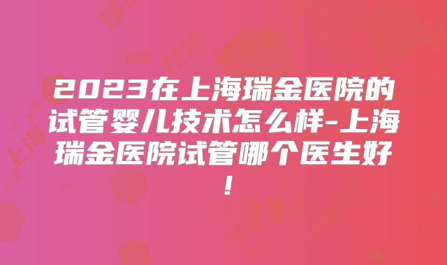 2023在上海瑞金医院的试管婴儿技术怎么样-上海瑞金医院试管哪个医生好！