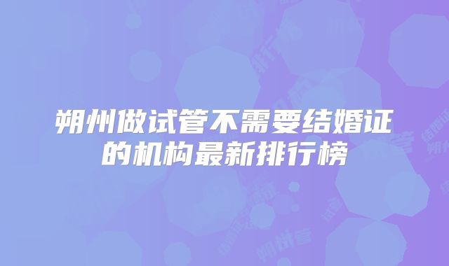 朔州做试管不需要结婚证的机构最新排行榜