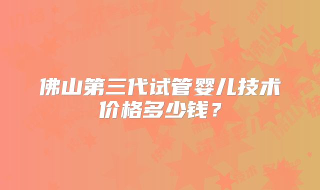 佛山第三代试管婴儿技术价格多少钱？