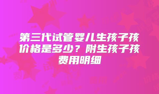 第三代试管婴儿生孩子孩价格是多少?附生孩子孩费用明细