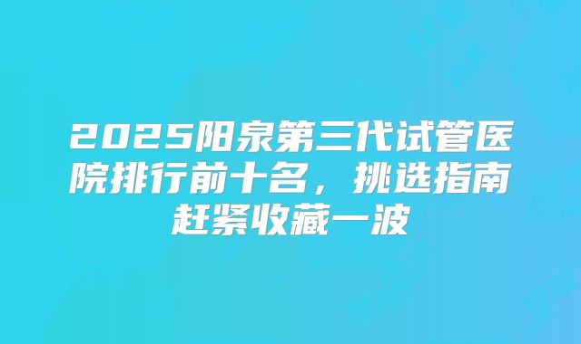 2025阳泉第三代试管医院排行前十名，挑选指南赶紧收藏一波