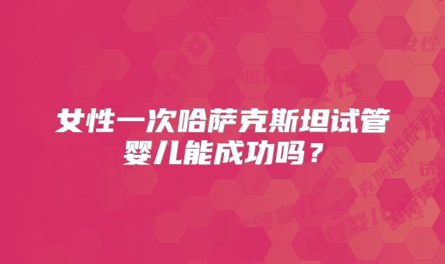 女性一次哈萨克斯坦试管婴儿能成功吗？
