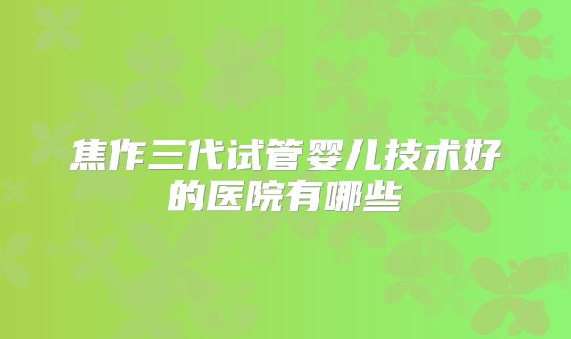 焦作三代试管婴儿技术好的医院有哪些