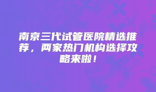 南京三代试管医院精选推荐,两家热门机构选择攻略来啦!