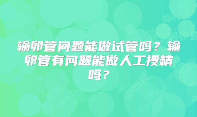 输卵管问题能做试管吗？输卵管有问题能做人工授精吗？