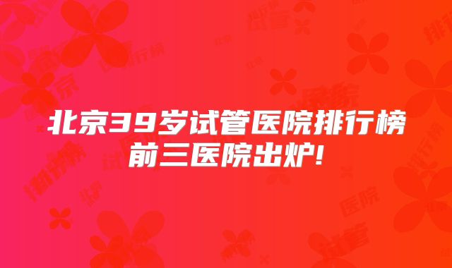 北京39岁试管医院排行榜前三医院出炉!