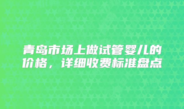 青岛市场上做试管婴儿的价格，详细收费标准盘点