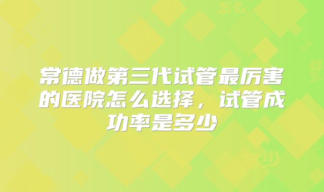 常德做第三代试管最厉害的医院怎么选择，试管成功率是多少