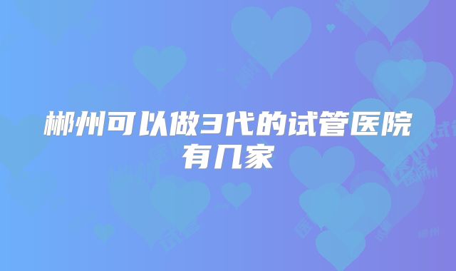 郴州可以做3代的试管医院有几家