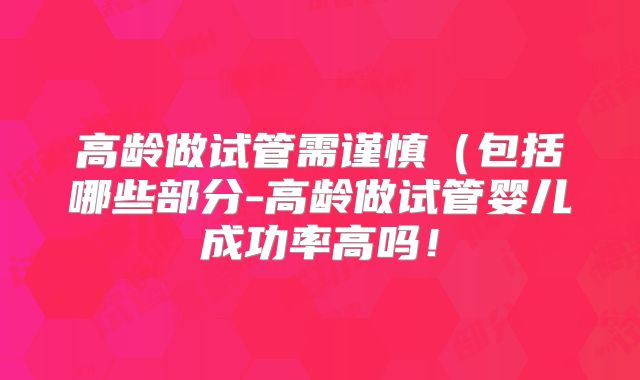 高龄做试管需谨慎（包括哪些部分-高龄做试管婴儿成功率高吗！