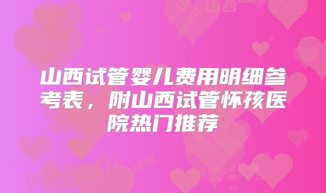 山西试管婴儿费用明细参考表，附山西试管怀孩医院热门推荐