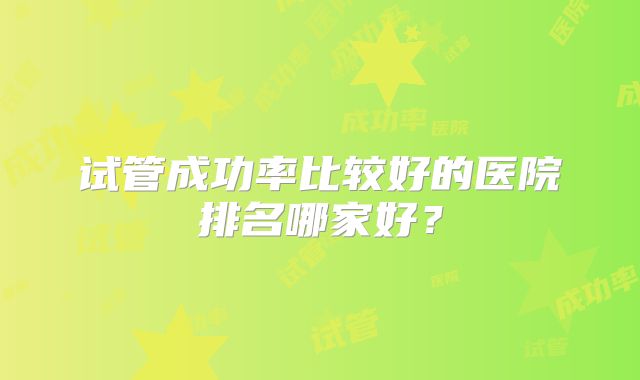 试管成功率比较好的医院排名哪家好？