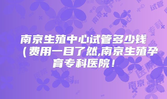 南京生殖中心试管多少钱（费用一目了然,南京生殖孕育专科医院！